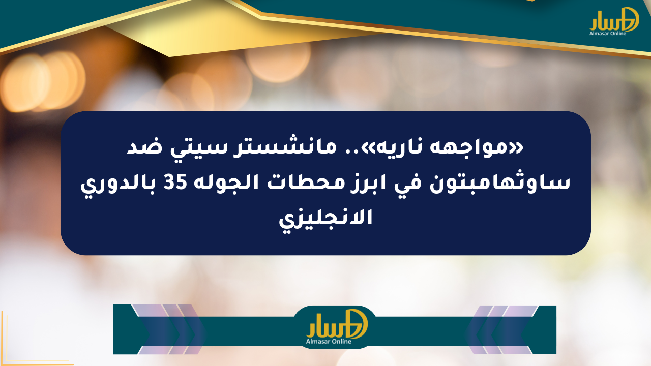 «مواجهة نارية».. مانشستر سيتي ضد ساوثهامبتون في أبرز محطات الجولة 35 بالدوري الإنجليزي